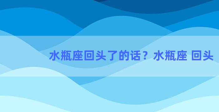 水瓶座回头了的话？水瓶座 回头